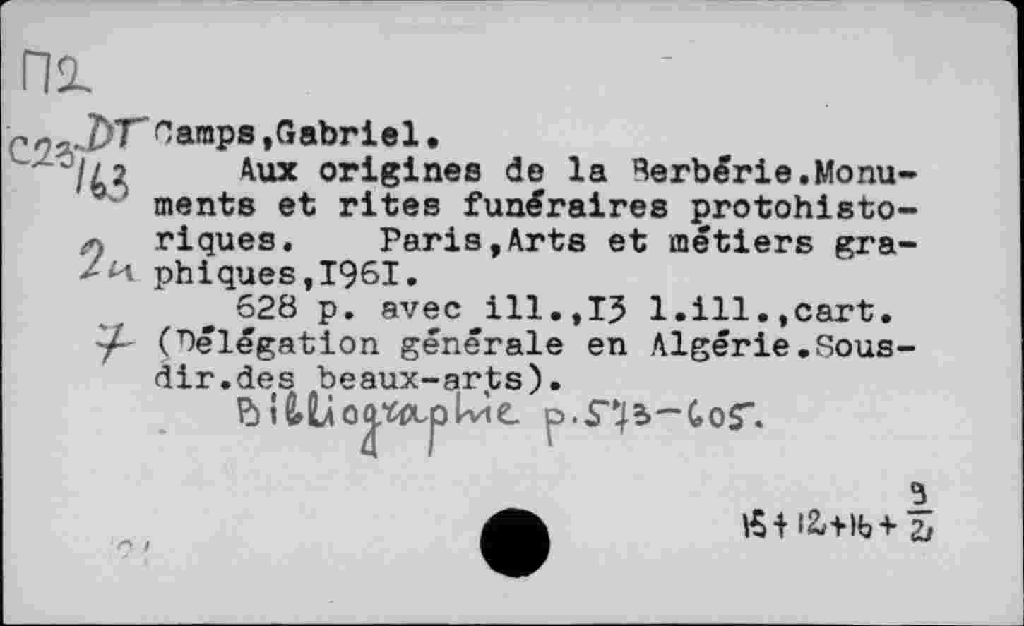 ﻿С2*>
ЈУГ Camps.Gabriel,
’/j 2	Aux origines de la Rerbêrie.Monu-
ments et rites funéraires protohistoriques. Paris,Arts et métiers gra-/м phiques,I96I.
628 p. avec ill,,13 1.ill.,cart, (délégation générale en Algérie.Sous-ciir.des beaux-arts).
3
Æf i2.+ib + 5